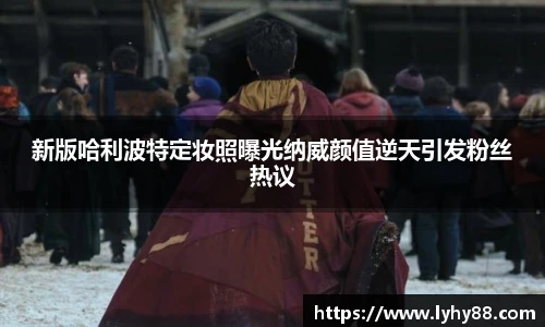 壹号国际新版哈利波特定妆照曝光纳威颜值逆天引发粉丝热议