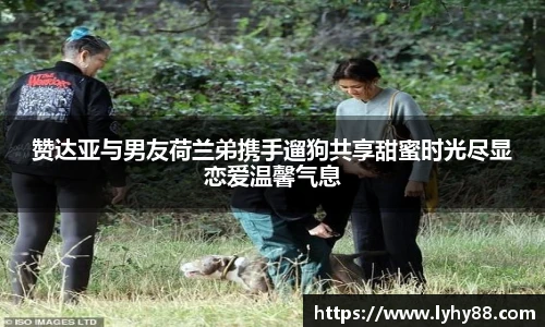 壹号国际赞达亚与男友荷兰弟携手遛狗共享甜蜜时光尽显恋爱温馨气息
