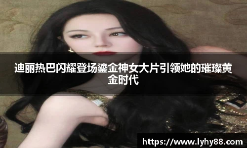 壹号国际迪丽热巴闪耀登场鎏金神女大片引领她的璀璨黄金时代